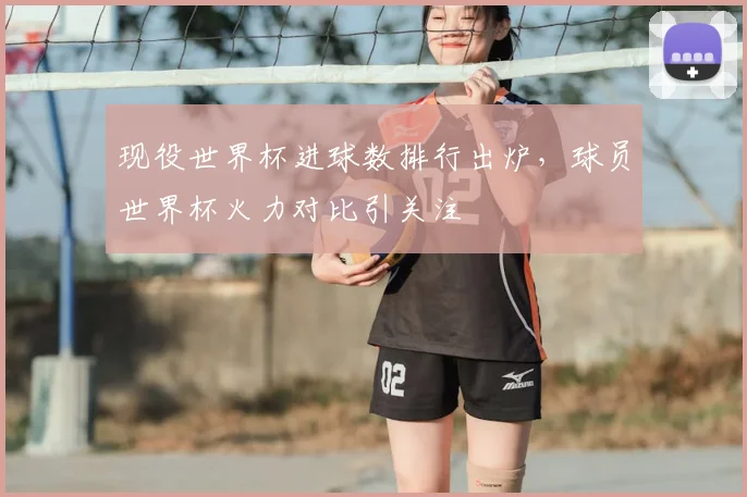 现役世界杯进球数排行出炉,球员世界杯火力对比引关注