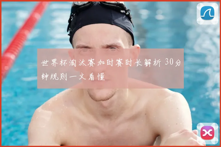 世界杯淘汰赛加时赛时长解析 30分钟规则一文看懂