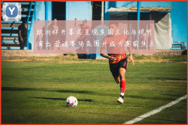 欧洲杯开幕式呈现多国文化与视听演出 营造赛场氛围并成为赛前焦点