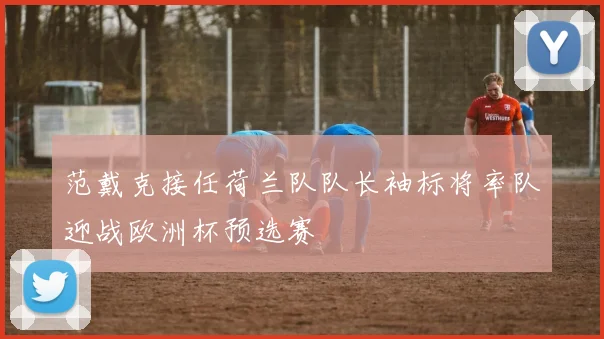 范戴克接任荷兰队队长袖标将率队迎战欧洲杯预选赛