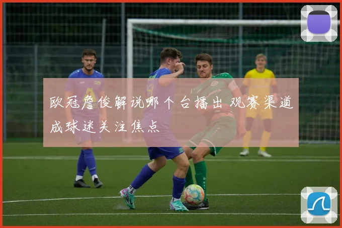 欧冠詹俊解说哪个台播出 观赛渠道成球迷关注焦点