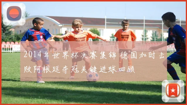 2014年世界杯决赛集锦 德国加时击败阿根廷夺冠关键进球回顾