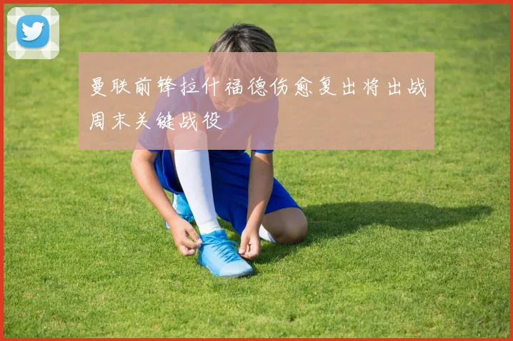 曼联前锋拉什福德伤愈复出将出战周末关键战役