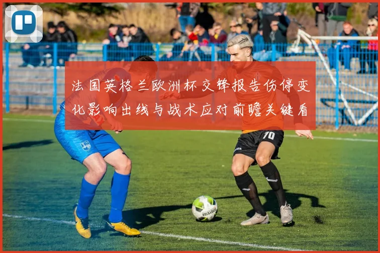 法国英格兰欧洲杯交锋报告伤停变化影响出线与战术应对前瞻关键看点