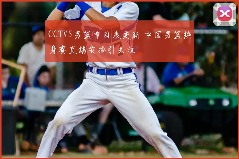 CCTV5男篮节目表更新 中国男篮热身赛直播安排引关注