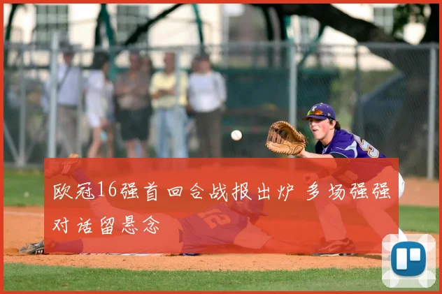 欧冠16强首回合战报出炉 多场强强对话留悬念