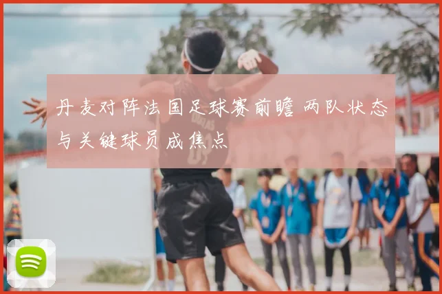 丹麦对阵法国足球赛前瞻 两队状态与关键球员成焦点