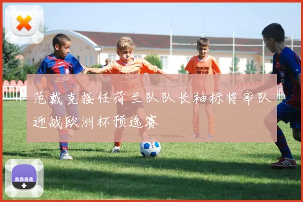 范戴克接任荷兰队队长袖标将率队迎战欧洲杯预选赛