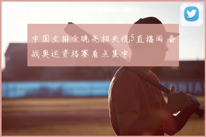 中国女排今晚亮相央视5直播间 备战奥运资格赛看点集中